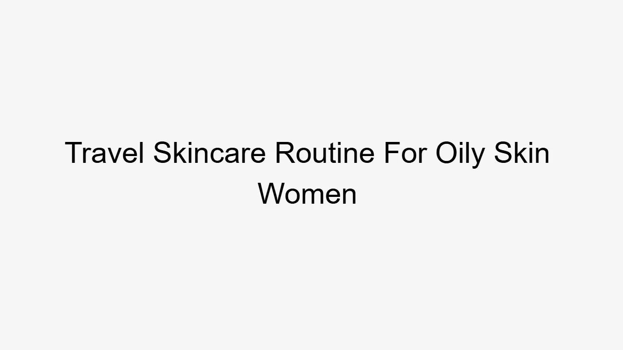 Travel Skincare Routine For Oily Skin Women